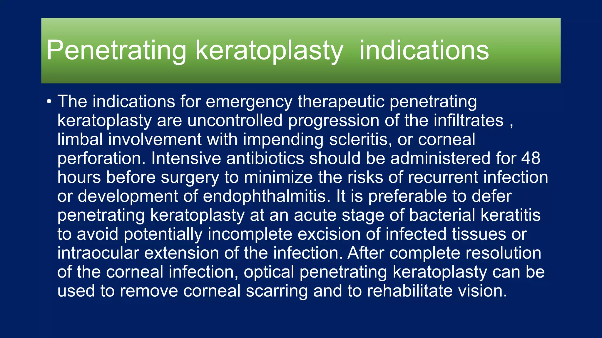 Penetrating keratoplasty indications
• The indications for emergency therapeutic penetrating
keratoplasty are uncontrolled progression of the infiltrates ,
limbal involvement with impending scleritis, or corneal
perforation. Intensive antibiotics should be administered for 48
hours before surgery to minimize the risks of recurrent infection
or development of endophthalmitis. It is preferable to defer
penetrating keratoplasty at an acute stage of bacterial keratitis
to avoid potentially incomplete excision of infected tissues or
intraocular extension of the infection. After complete resolution
of the corneal infection, optical penetrating keratoplasty can be
used to remove corneal scarring and to rehabilitate vision.
 