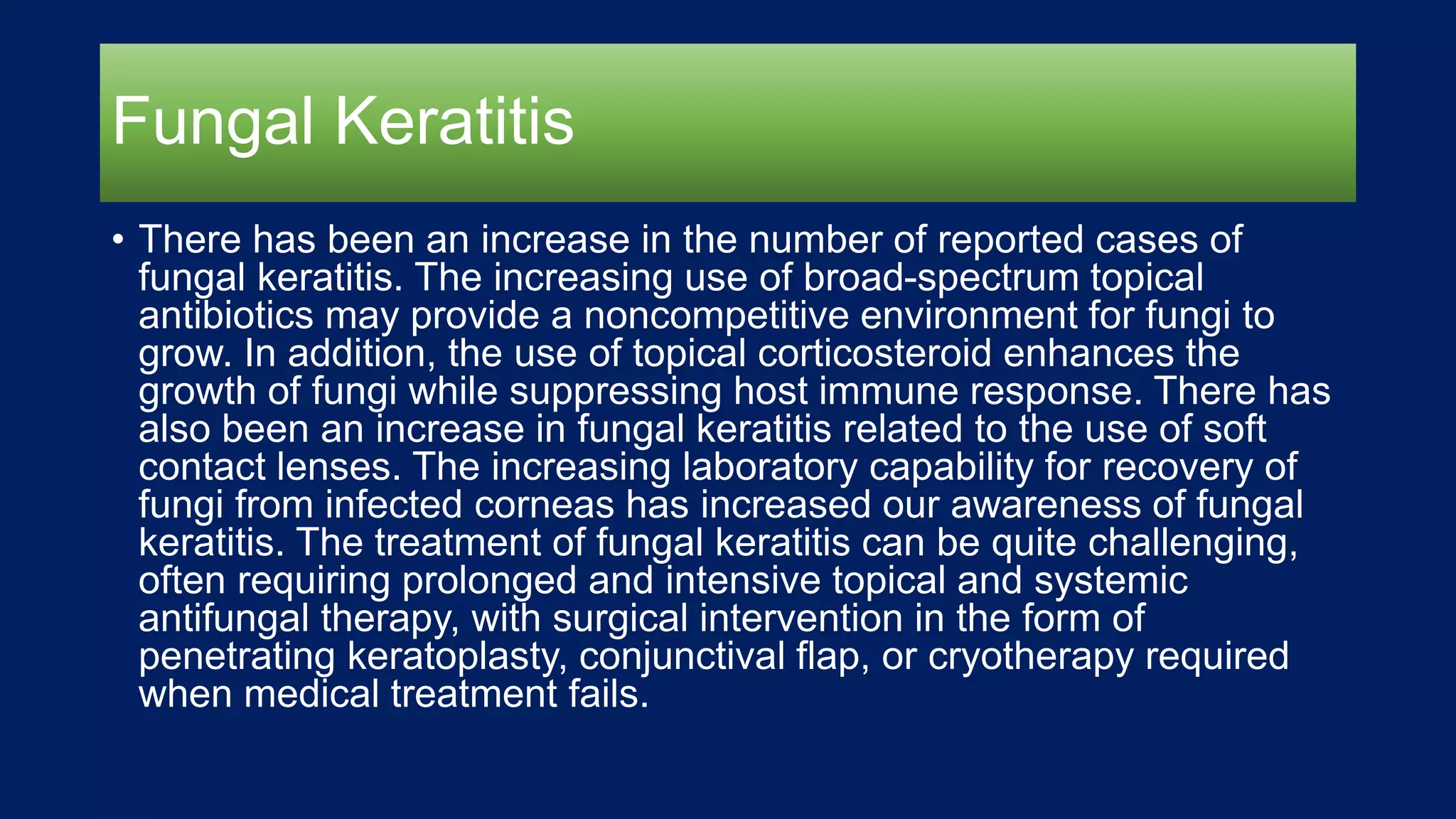 Fungal Keratitis
• There has been an increase in the number of reported cases of
fungal keratitis. The increasing use of broad-spectrum topical
antibiotics may provide a noncompetitive environment for fungi to
grow. In addition, the use of topical corticosteroid enhances the
growth of fungi while suppressing host immune response. There has
also been an increase in fungal keratitis related to the use of soft
contact lenses. The increasing laboratory capability for recovery of
fungi from infected corneas has increased our awareness of fungal
keratitis. The treatment of fungal keratitis can be quite challenging,
often requiring prolonged and intensive topical and systemic
antifungal therapy, with surgical intervention in the form of
penetrating keratoplasty, conjunctival flap, or cryotherapy required
when medical treatment fails.
 