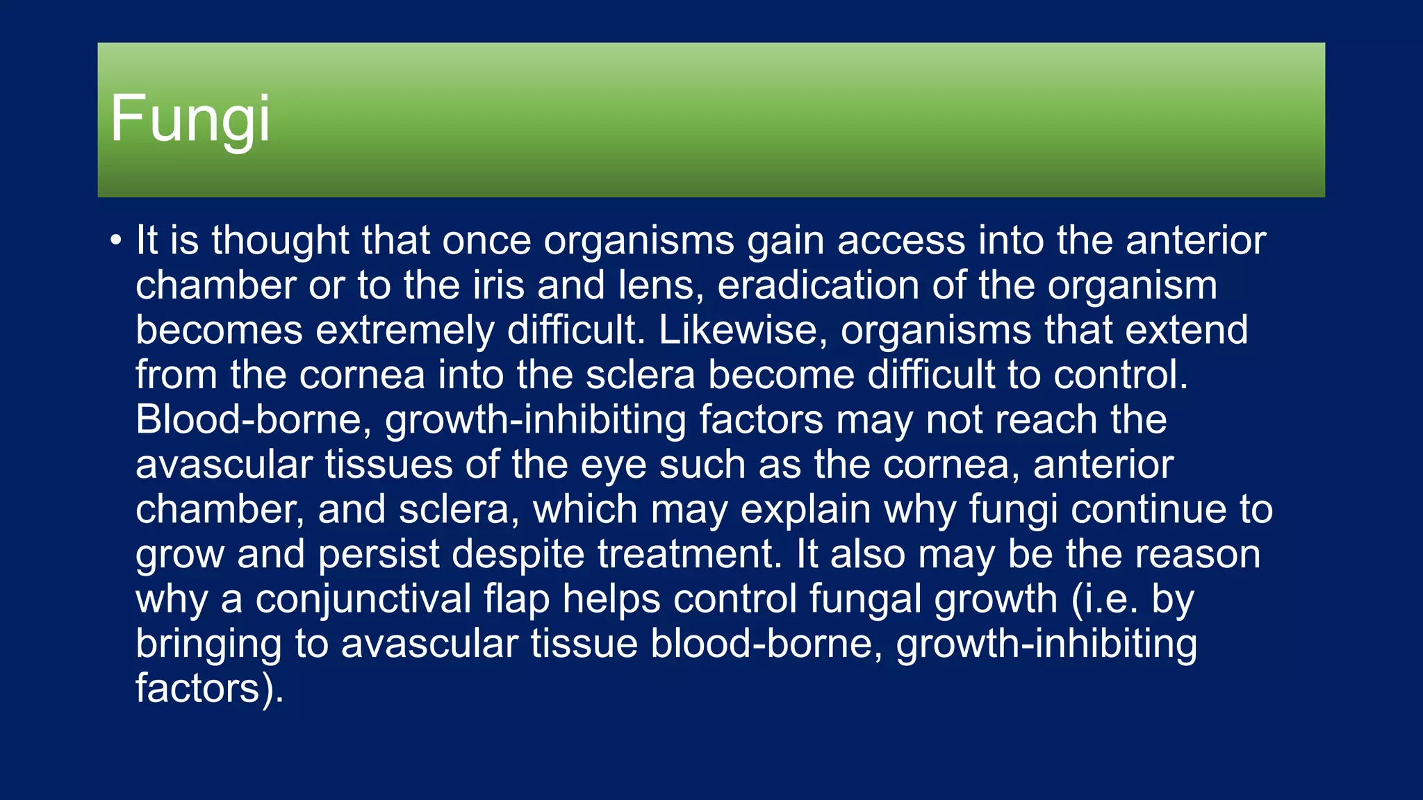 Fungi
• It is thought that once organisms gain access into the anterior
chamber or to the iris and lens, eradication of the organism
becomes extremely difficult. Likewise, organisms that extend
from the cornea into the sclera become difficult to control.
Blood-borne, growth-inhibiting factors may not reach the
avascular tissues of the eye such as the cornea, anterior
chamber, and sclera, which may explain why fungi continue to
grow and persist despite treatment. It also may be the reason
why a conjunctival flap helps control fungal growth (i.e. by
bringing to avascular tissue blood-borne, growth-inhibiting
factors).
 