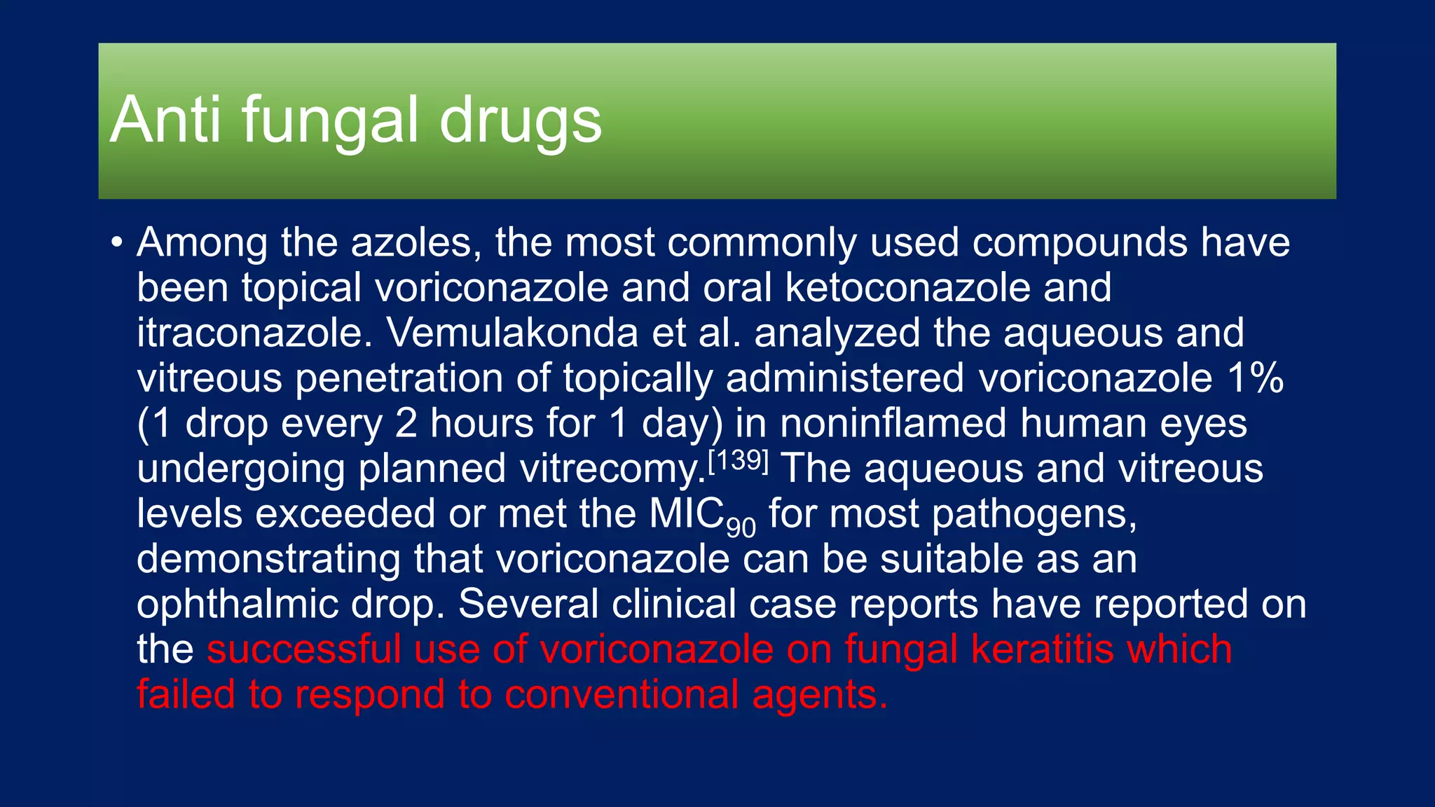 Anti fungal drugs
• Among the azoles, the most commonly used compounds have
been topical voriconazole and oral ketoconazole and
itraconazole. Vemulakonda et al. analyzed the aqueous and
vitreous penetration of topically administered voriconazole 1%
(1 drop every 2 hours for 1 day) in noninflamed human eyes
undergoing planned vitrecomy.[139] The aqueous and vitreous
levels exceeded or met the MIC90 for most pathogens,
demonstrating that voriconazole can be suitable as an
ophthalmic drop. Several clinical case reports have reported on
the successful use of voriconazole on fungal keratitis which
failed to respond to conventional agents.
 