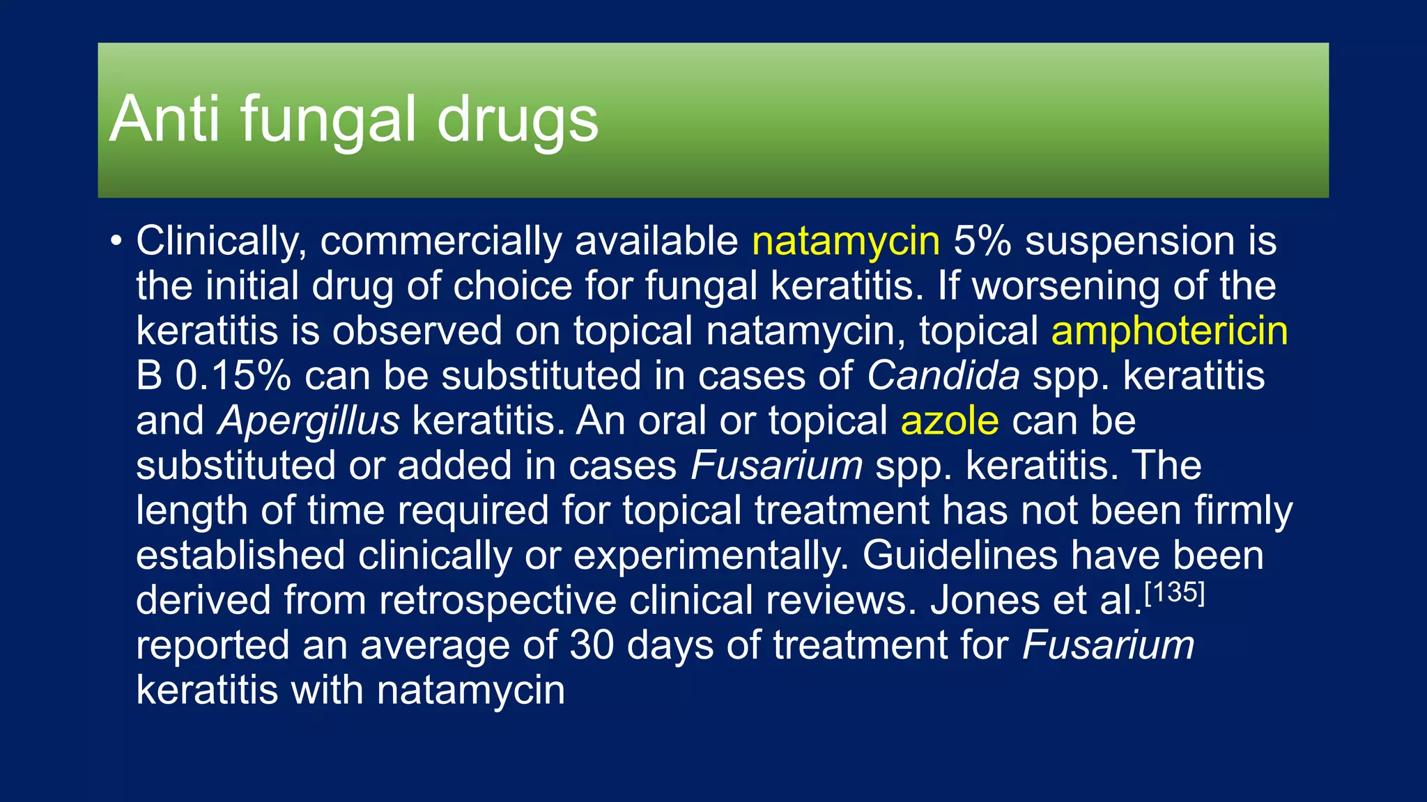 Anti fungal drugs
• Clinically, commercially available natamycin 5% suspension is
the initial drug of choice for fungal keratitis. If worsening of the
keratitis is observed on topical natamycin, topical amphotericin
B 0.15% can be substituted in cases of Candida spp. keratitis
and Apergillus keratitis. An oral or topical azole can be
substituted or added in cases Fusarium spp. keratitis. The
length of time required for topical treatment has not been firmly
established clinically or experimentally. Guidelines have been
derived from retrospective clinical reviews. Jones et al.[135]
reported an average of 30 days of treatment for Fusarium
keratitis with natamycin
 