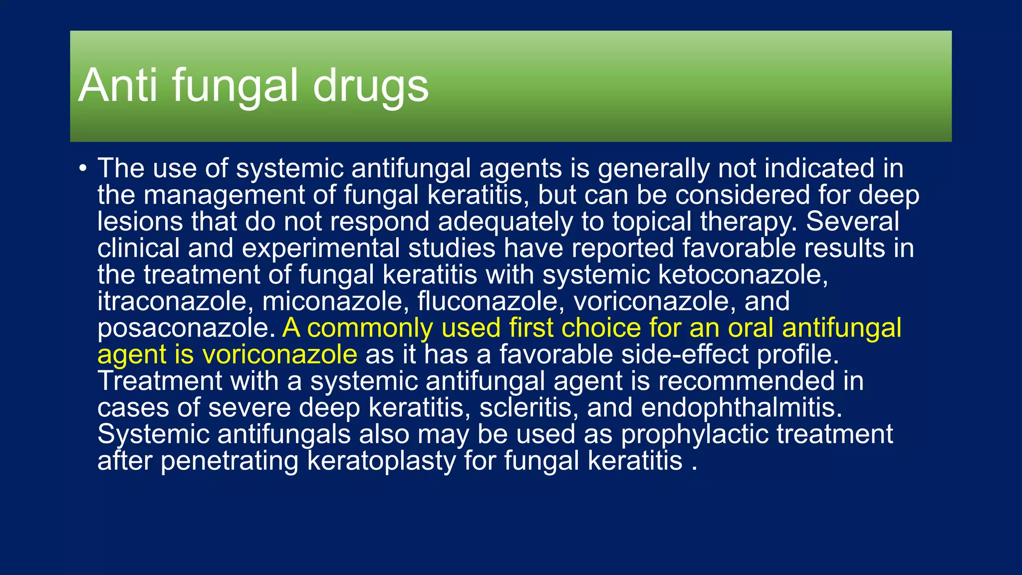 Anti fungal drugs
• The use of systemic antifungal agents is generally not indicated in
the management of fungal keratitis, but can be considered for deep
lesions that do not respond adequately to topical therapy. Several
clinical and experimental studies have reported favorable results in
the treatment of fungal keratitis with systemic ketoconazole,
itraconazole, miconazole, fluconazole, voriconazole, and
posaconazole. A commonly used first choice for an oral antifungal
agent is voriconazole as it has a favorable side-effect profile.
Treatment with a systemic antifungal agent is recommended in
cases of severe deep keratitis, scleritis, and endophthalmitis.
Systemic antifungals also may be used as prophylactic treatment
after penetrating keratoplasty for fungal keratitis .
 