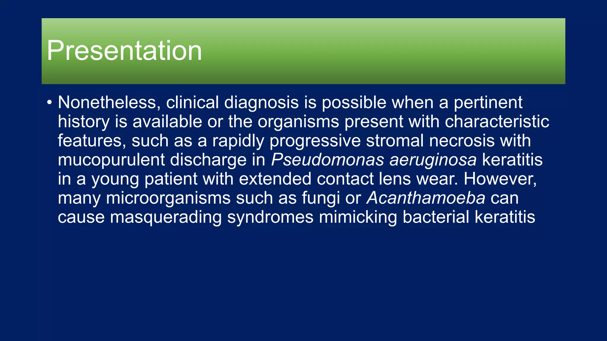 Presentation
• Nonetheless, clinical diagnosis is possible when a pertinent
history is available or the organisms present with characteristic
features, such as a rapidly progressive stromal necrosis with
mucopurulent discharge in Pseudomonas aeruginosa keratitis
in a young patient with extended contact lens wear. However,
many microorganisms such as fungi or Acanthamoeba can
cause masquerading syndromes mimicking bacterial keratitis
 
