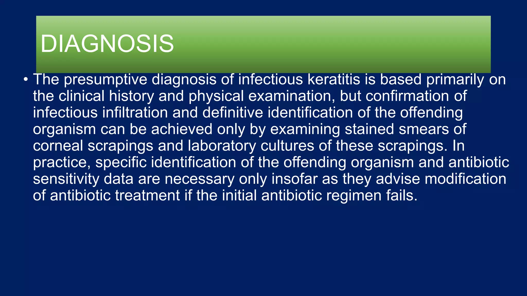 DIAGNOSIS
• The presumptive diagnosis of infectious keratitis is based primarily on
the clinical history and physical examination, but confirmation of
infectious infiltration and definitive identification of the offending
organism can be achieved only by examining stained smears of
corneal scrapings and laboratory cultures of these scrapings. In
practice, specific identification of the offending organism and antibiotic
sensitivity data are necessary only insofar as they advise modification
of antibiotic treatment if the initial antibiotic regimen fails.
 