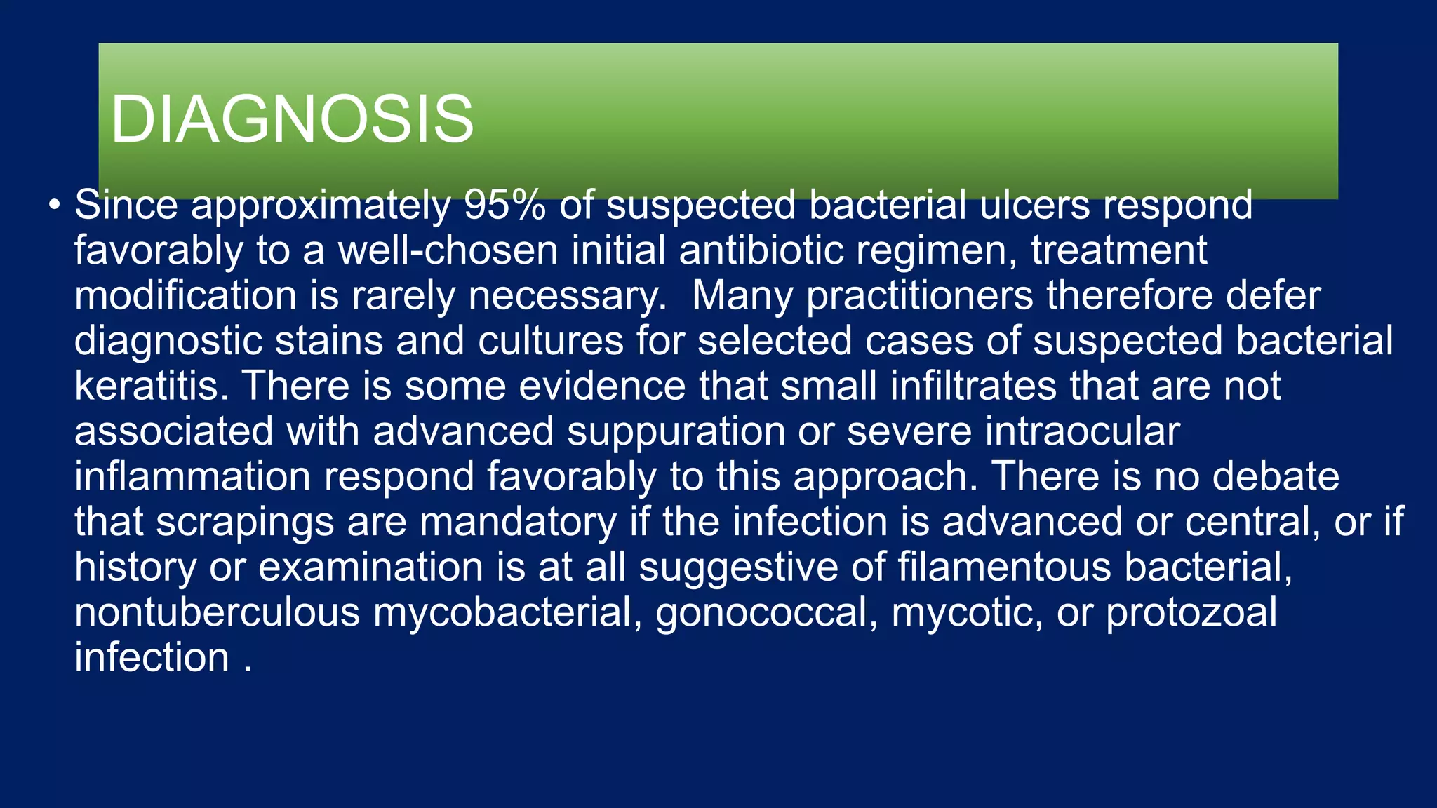 DIAGNOSIS
• Since approximately 95% of suspected bacterial ulcers respond
favorably to a well-chosen initial antibiotic regimen, treatment
modification is rarely necessary. Many practitioners therefore defer
diagnostic stains and cultures for selected cases of suspected bacterial
keratitis. There is some evidence that small infiltrates that are not
associated with advanced suppuration or severe intraocular
inflammation respond favorably to this approach. There is no debate
that scrapings are mandatory if the infection is advanced or central, or if
history or examination is at all suggestive of filamentous bacterial,
nontuberculous mycobacterial, gonococcal, mycotic, or protozoal
infection .
 