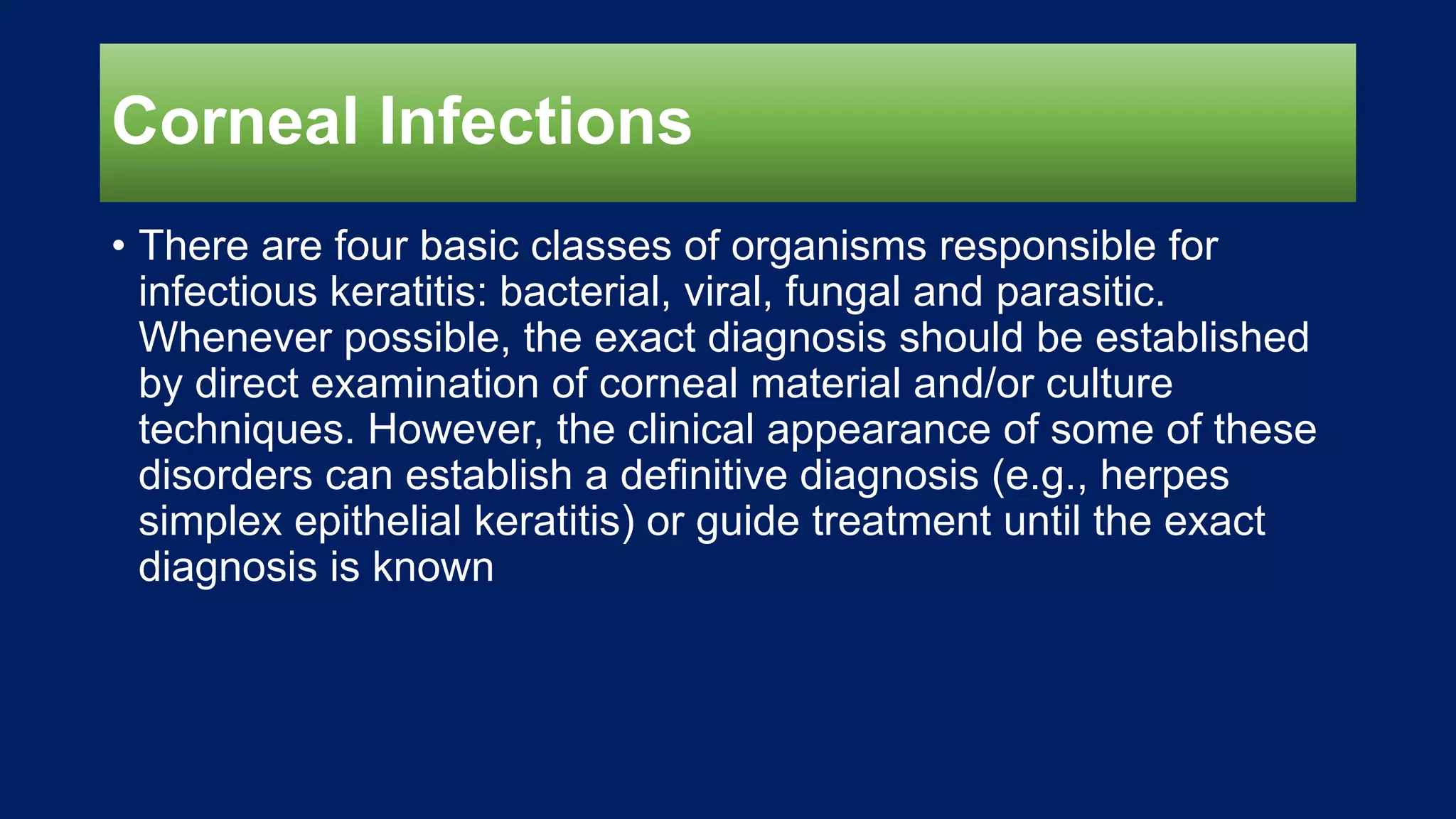 Corneal Infections
• There are four basic classes of organisms responsible for
infectious keratitis: bacterial, viral, fungal and parasitic.
Whenever possible, the exact diagnosis should be established
by direct examination of corneal material and/or culture
techniques. However, the clinical appearance of some of these
disorders can establish a definitive diagnosis (e.g., herpes
simplex epithelial keratitis) or guide treatment until the exact
diagnosis is known
 