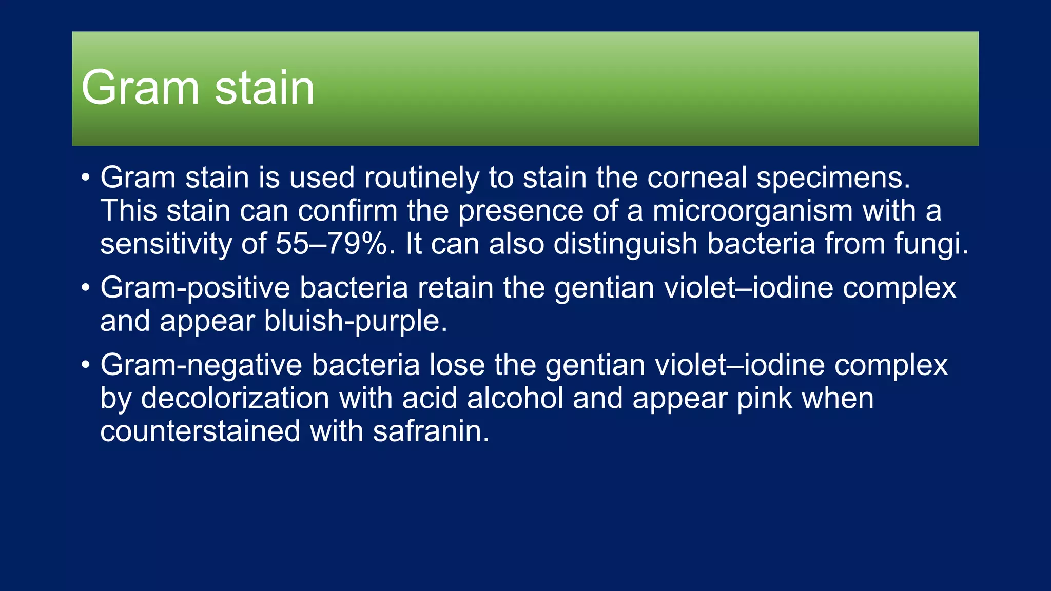 Gram stain
• Gram stain is used routinely to stain the corneal specimens.
This stain can confirm the presence of a microorganism with a
sensitivity of 55–79%. It can also distinguish bacteria from fungi.
• Gram-positive bacteria retain the gentian violet–iodine complex
and appear bluish-purple.
• Gram-negative bacteria lose the gentian violet–iodine complex
by decolorization with acid alcohol and appear pink when
counterstained with safranin.
 