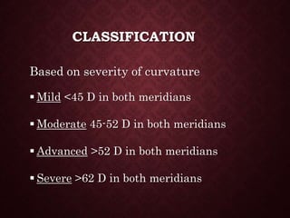 CLASSIFICATION
Based on severity of curvature
 Mild <45 D in both meridians
 Moderate 45-52 D in both meridians
 Advanced >52 D in both meridians
 Severe >62 D in both meridians
 