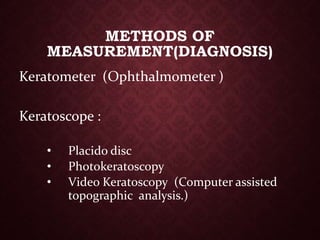 Keratometer (Ophthalmometer )
Keratoscope :
• Placido disc
• Photokeratoscopy
• Video Keratoscopy (Computer assisted
topographic analysis.)
METHODS OF
MEASUREMENT(DIAGNOSIS)
 