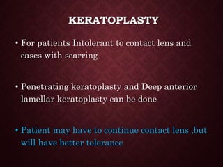 KERATOPLASTY
• For patients Intolerant to contact lens and
cases with scarring
• Penetrating keratoplasty and Deep anterior
lamellar keratoplasty can be done
• Patient may have to continue contact lens ,but
will have better tolerance
 