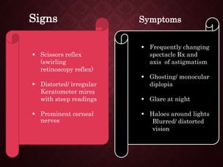  Frequently changing
spectacle Rx and
axis of astigmatism
 Ghosting/ monocular
diplopia
 Glare at night
 Haloes around lights
Blurred/ distorted
vision
 Scissors reflex
(swirling
retinoscopy reflex)
 Distorted/ irregular
Keratometer mires
with steep readings
 Prominent corneal
nerves
Signs Symptoms
 