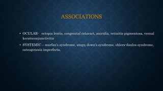 ASSOCIATIONS
• OCULAR- ectopia lentis, congenital cataract, aniridia, retinitis pigmentosa, vernal
keratoconjunctivitis
• SYSTEMIC – marfan’s syndrome, atopy, down’s syndrome, ehlers-danlos syndrome,
osteogenesis imperfecta.
 