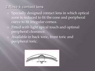  Specially designed contact lens in which optical
zone is reduced to fit the cone and peripheral
curve to fit irregular cornea.
 Fitted with light apical touch and optimal
peripheral clearance.
 Available in back toric, front toric and
peripheral toric.
 