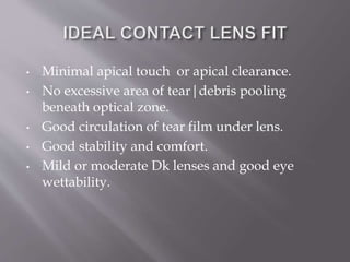 • Minimal apical touch or apical clearance.
• No excessive area of tear|debris pooling
beneath optical zone.
• Good circulation of tear film under lens.
• Good stability and comfort.
• Mild or moderate Dk lenses and good eye
wettability.
 