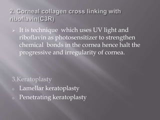  It is technique which uses UV light and
riboflavin as photosensitizer to strengthen
chemical bonds in the cornea hence halt the
progressive and irregularity of cornea.
3.Keratoplasty
o Lamellar keratoplasty
o Penetrating keratoplasty
 