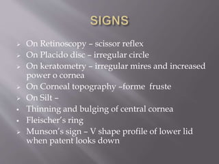  On Retinoscopy – scissor reflex
 On Placido disc – irregular circle
 On keratometry – irregular mires and increased
power o cornea
 On Corneal topography –forme fruste
 On Silt –
 Thinning and bulging of central cornea
 Fleischer’s ring
 Munson’s sign – V shape profile of lower lid
when patent looks down
 