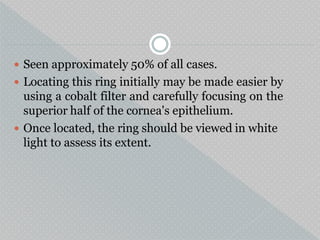  Seen approximately 50% of all cases.
 Locating this ring initially may be made easier by
using a cobalt filter and carefully focusing on the
superior half of the cornea's epithelium.
 Once located, the ring should be viewed in white
light to assess its extent.
 