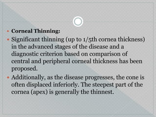  Corneal Thinning:
 Significant thinning (up to 1/5th cornea thickness)
in the advanced stages of the disease and a
diagnostic criterion based on comparison of
central and peripheral corneal thickness has been
proposed.
 Additionally, as the disease progresses, the cone is
often displaced inferiorly. The steepest part of the
cornea (apex) is generally the thinnest.
 