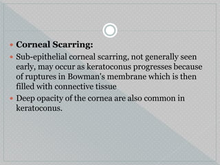  Corneal Scarring:
 Sub-epithelial corneal scarring, not generally seen
early, may occur as keratoconus progresses because
of ruptures in Bowman's membrane which is then
filled with connective tissue
 Deep opacity of the cornea are also common in
keratoconus.
 