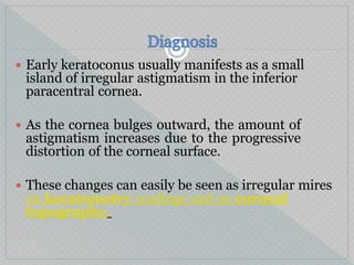  Early keratoconus usually manifests as a small
island of irregular astigmatism in the inferior
paracentral cornea.
 As the cornea bulges outward, the amount of
astigmatism increases due to the progressive
distortion of the corneal surface.
 These changes can easily be seen as irregular mires
on keratometry readings and on corneal
topography.
 