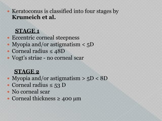  Keratoconus is classified into four stages by
Krumeich et al.
STAGE 1
 Eccentric corneal steepness
 Myopia and/or astigmatism < 5D
 Corneal radius ≤ 48D
 Vogt’s striae - no corneal scar
STAGE 2
 Myopia and/or astigmatism > 5D < 8D
 Corneal radius ≤ 53 D
 No corneal scar
 Corneal thickness ≥ 400 µm
 