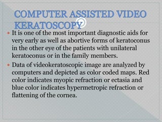  It is one of the most important diagnostic aids for
very early as well as abortive forms of keratoconus
in the other eye of the patients with unilateral
keratoconus or in the family members.
 Data of videokeratoscopic image are analyzed by
computers and depicted as color coded maps. Red
color indicates myopic refraction or ectasia and
blue color indicates hypermetropic refraction or
flattening of the cornea.
 