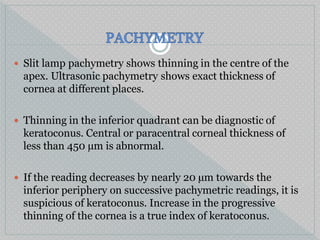  Slit lamp pachymetry shows thinning in the centre of the
apex. Ultrasonic pachymetry shows exact thickness of
cornea at different places.
 Thinning in the inferior quadrant can be diagnostic of
keratoconus. Central or paracentral corneal thickness of
less than 450 µm is abnormal.
 If the reading decreases by nearly 20 µm towards the
inferior periphery on successive pachymetric readings, it is
suspicious of keratoconus. Increase in the progressive
thinning of the cornea is a true index of keratoconus.
 