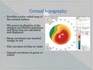  Provides a color coded map of
the corneal surface.
 The power in diopters of the
steepest and flattest meridians
and their axes are calculated
and displayed
 Steep curvatures are marked
orange or red
 Flat curvature in blue or violet
 Normal curvatures in green or
yellow
 