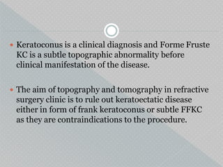  Keratoconus is a clinical diagnosis and Forme Fruste
KC is a subtle topographic abnormality before
clinical manifestation of the disease.
 The aim of topography and tomography in refractive
surgery clinic is to rule out keratoectatic disease
either in form of frank keratoconus or subtle FFKC
as they are contraindications to the procedure.
 