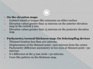  On the elevation maps
1. Isolated island or tongue-like extension on either surface
2. Elevation values greater than 12 microns on the anterior elevation
map in the central 5 mm.
3. Elevation values greater than 15 microns on the posterior elevation
map
 Pachymetry/corneal thickness map: On Scheimpflug devices
1. Thinnest location less than 470 microns.
2. Displacement of the thinnest point >500 microns from the center.
3. Pachymetry difference asymmetry in two eyes at thinnest point >30
microns.
4. S-I difference at the 5 mm circle >30 microns.
5. Cone-like pattern on the thickness map.
 
