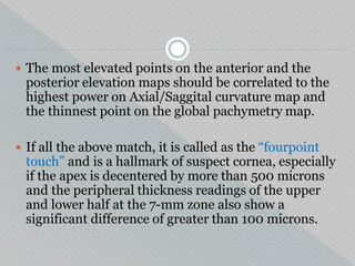  The most elevated points on the anterior and the
posterior elevation maps should be correlated to the
highest power on Axial/Saggital curvature map and
the thinnest point on the global pachymetry map.
 If all the above match, it is called as the “fourpoint
touch” and is a hallmark of suspect cornea, especially
if the apex is decentered by more than 500 microns
and the peripheral thickness readings of the upper
and lower half at the 7-mm zone also show a
significant difference of greater than 100 microns.
 
