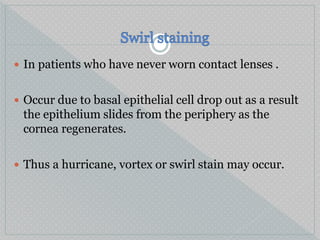  In patients who have never worn contact lenses .
 Occur due to basal epithelial cell drop out as a result
the epithelium slides from the periphery as the
cornea regenerates.
 Thus a hurricane, vortex or swirl stain may occur.
 