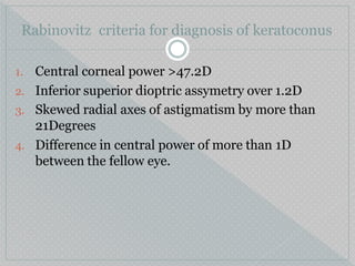 Rabinovitz criteria for diagnosis of keratoconus
1. Central corneal power >47.2D
2. Inferior superior dioptric assymetry over 1.2D
3. Skewed radial axes of astigmatism by more than
21Degrees
4. Difference in central power of more than 1D
between the fellow eye.
 