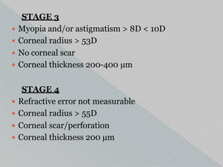 STAGE 3
 Myopia and/or astigmatism > 8D < 10D
 Corneal radius > 53D
 No corneal scar
 Corneal thickness 200-400 µm
STAGE 4
 Refractive error not measurable
 Corneal radius > 55D
 Corneal scar/perforation
 Corneal thickness 200 µm
 