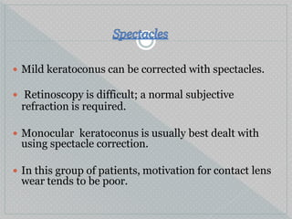  Mild keratoconus can be corrected with spectacles.
 Retinoscopy is difficult; a normal subjective
refraction is required.
 Monocular keratoconus is usually best dealt with
using spectacle correction.
 In this group of patients, motivation for contact lens
wear tends to be poor.
 
