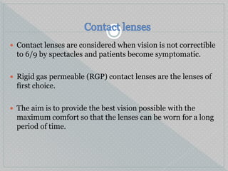  Contact lenses are considered when vision is not correctible
to 6/9 by spectacles and patients become symptomatic.
 Rigid gas permeable (RGP) contact lenses are the lenses of
first choice.
 The aim is to provide the best vision possible with the
maximum comfort so that the lenses can be worn for a long
period of time.
 