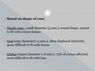  Based on shape of cone
 Nipple cone : small diameter (5 mm.); round shape; easiest
to fit with contact lenses
 Oval large diameter(>5 mm.); often displaced inferiorly;
more difficult to fit with lenses
 Globus largest diameter (>6 mm.); 75% of cornea affected;
most difficult to fit with lens
 