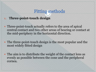 1. Three-point-touch design
 Three-point-touch actually refers to the area of apical
central contact and two other areas of bearing or contact at
the mid-periphery in the horizontal direction.
 The three-point-touch design is the most popular and the
most widely fitted design
 The aim is to distribute the weight of the contact lens as
evenly as possible between the cone and the peripheral
cornea.
 