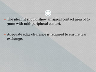  The ideal fit should show an apical contact area of 2-
3mm with mid-peripheral contact.
 Adequate edge clearance is required to ensure tear
exchange.
 