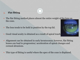 3. Flat fitting
 The flat fitting method places almost the entire weight of the lens on
the cone.
 The lens tends to be held in position by the top lid.
 Good visual acuity is obtained as a result of apical touch
 Alignment can be obtained in early keratoconus; however, flat fitting
lenses can lead to progression/ acceleration of apical changes and
corneal abrasions.
 This type of fitting is useful where the apex of the cone is displaced.
.
 
