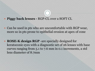 Piggy back lenses - RGP-CL over a SOFT CL
 Can be used in pts who are uncomfortable with RGP wear,
more so in pts prone to epithelial erosion at apex of cone
 ROSE-K design RGP -are specially designed for
keratoconic eyes with a diagnostic set of 26 lenses with base
curves ranging from 5.1 to 7.6 mm in 0.1 increments, a std
lens diameter of 8.7mm
 
