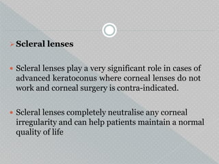 Scleral lenses
 Scleral lenses play a very significant role in cases of
advanced keratoconus where corneal lenses do not
work and corneal surgery is contra-indicated.
 Scleral lenses completely neutralise any corneal
irregularity and can help patients maintain a normal
quality of life
 
