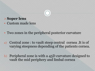 Soper lens
 Custom made lens
 Two zones in the peripheral posterior curvature
a) Central zone : to vault steep central cornea .It is of
varying steepness depending of the patients cornea.
b) Peripheral zone is with a 45D curvature designed to
vault the mid periphery and limbal cornea
 