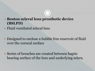 Boston scleral lens prosthetic device
(BSLPD)
 Fluid ventilated scleral lens
 Designed to enclose a bubble free reservoir of fluid
over the corneal surface
 Series of breaches are created between haptic
bearing surface of the lens and underlying sclera.
 