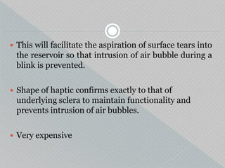  This will facilitate the aspiration of surface tears into
the reservoir so that intrusion of air bubble during a
blink is prevented.
 Shape of haptic confirms exactly to that of
underlying sclera to maintain functionality and
prevents intrusion of air bubbles.
 Very expensive
 