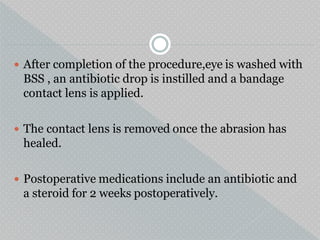  After completion of the procedure,eye is washed with
BSS , an antibiotic drop is instilled and a bandage
contact lens is applied.
 The contact lens is removed once the abrasion has
healed.
 Postoperative medications include an antibiotic and
a steroid for 2 weeks postoperatively.
 