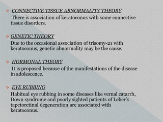  CONNECTIVE TISSUE ABNORMALITY THEORY
There is association of keratoconus with some connective
tissue disorders.
 GENETIC THEORY
Due to the occasional association of trisomy-21 with
keratoconus, genetic abnormality may be the cause.
 HORMONAL THEORY
It is proposed because of the manifestations of the disease
in adolescence.
 EYE RUBBING
Habitual eye rubbing in some diseases like vernal catarrh,
Down syndrome and poorly sighted patients of Leber’s
tapetoretinal degeneration are associated with
keratoconus.
 