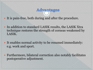  It is pain-free, both during and after the procedure.
 In addition to standard LASIK results, the LASIK Xtra
technique restores the strength of corneas weakened by
LASIK.
 It enables normal activity to be resumed immediately:
e.g. work and sport.
 Furthermore, bilateral correction also notably facilitates
postoperative adjustment.
 