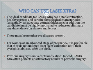  The ideal candidate for LASIK Xtra has a stable refraction,
healthy corneas and certain physiological characteristics
(essentially, an adequate corneal thickness); in addition the
candidate must be highly motivated to reduce or eliminate
any dependence on glasses and lenses.
 There must be no other eye diseases present.
 For women at an advanced stage of pregnancy, it is preferable
that they do not undergo laser sight correction until their
eyesight stabilises, after the birth.
 Previous surgery is not a contraindication. Indeed, LASIK
Xtra often perfects unsatisfactory results of previous surgery.
 