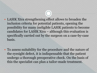  LASIK Xtra strengthening effect allows to broaden the
inclusion criteria for potential patients, opening the
possibility for many ineligible LASIK patients to become
candidates for LASIK Xtra – although this evaluation is
specifically carried out by the surgeon on a case-by-case
basis.
 To assess suitability for the procedure and the nature of
the eyesight defect, it is indispensable that the patient
undergo a thorough preoperative check. On the basis of
this the specialist can plan a tailor-made treatment.
 